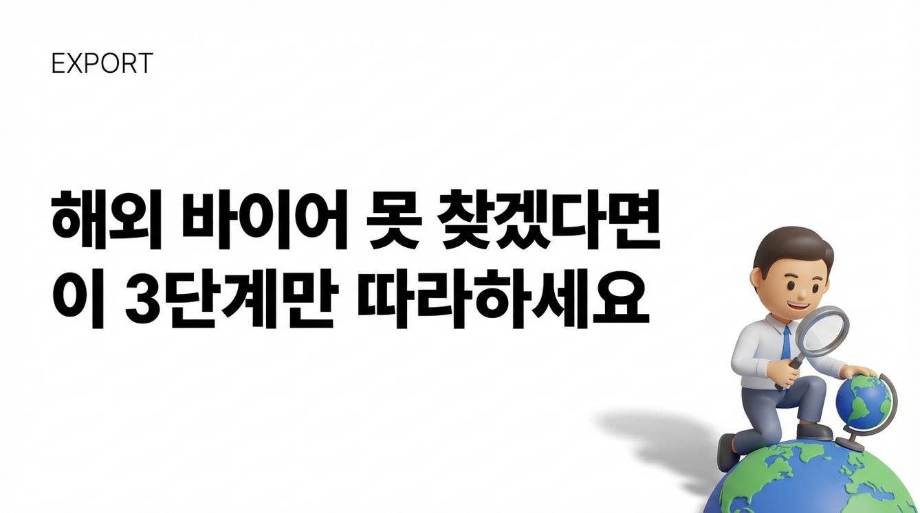 ## 전시회 다녀와도 미팅 0건, 왜 그럴까? 전시회 부스 하나 차리는 데 최소 수백만 원. 항공, 숙박, 인건비까지 더하면 천만 원이 훌쩍 넘어갑니다. 그런데 정작 돌아와서 손에 쥔 건 명함 몇 장뿐인 경우가 많습니다. 그마저도 실제 거래로 이어지는 비율은 10%도 안 되는 경우가 대부분이에요. 문제는 전시회라는 방식 자체가 '운'에 많이 의존한다는 점입니다. 우리 부스 앞을 지나가는 바이어가 마침 우리 제품에 관심이 있어야 하고, 마침 그 순간 대화를 나눌 시간이 있어야 하고, 마침 구매 의사결정 권한이 있어야 해요. 세 가지 '마침'이 겹쳐야 미팅 하나가 성사됩니다. [이미지1: 인포그래픽으로 구성하며 전시회 비용(부스비+항공+숙박+인건비) 대비 실제 미팅 전환율의 괴리를 시각화] 그래서 전시회 없이 바이어를 찾는 기업들은 어떻게 하고 있을까요? --- ## 구글에 이렇게 검색하세요 (검색어 공개) 바이어 발굴의 1단계는 '후보 리스트 만들기'입니다. 놀랍게도 구글 검색만으로도 꽤 쓸만한 리스트를 뽑을 수 있어요. 핵심은 검색어 공식입니다. > **[제품 키워드] + importer/distributor/wholesaler + [국가명]** 예를 들어 화장품을 베트남에 수출하고 싶다면: - "cosmetics importer Vietnam" - "skincare distributor Ho Chi Minh" - "beauty products wholesaler Vietnam" 이렇게 검색하면 해당 지역에서 실제로 수입·유통을 하는 업체들이 나옵니다. 한 단계 더 들어가고 싶다면 **site:linkedin.com**을 활용해보세요. > site:linkedin.com "cosmetics" "importer" "Vietnam" 이렇게 검색하면 링크드인에 등록된 담당자를 직접 찾을 수 있습니다. 회사가 아니라 '사람'을 먼저 특정하는 거예요. 리스트는 뽑았습니다. 하지만 이 중 '진짜 바이어'는 과연 몇 명일까요? --- ## 가짜 바이어 거르는 5초 체크리스트 2단계는 검증입니다. 검색으로 찾은 업체 중에는 실제 수입 능력이 없는 브로커, 이미 폐업한 회사, 심지어 사기성 업체도 섞여 있어요. 여기에 시간을 쓰면 안 됩니다. 5초 안에 거를 수 있는 체크리스트가 있습니다. **✓ 회사 웹사이트가 있는가?** - 없거나 수년간 업데이트가 없다면 의심 **✓ 실제 수입 이력이 보이는가?** - 취급 브랜드, 제품 라인업이 명시되어 있는지 확인 **✓ LinkedIn에서 활동이 있는가?** - 담당자 프로필이 활성화되어 있는지, 최근 포스팅이 있는지 **✓ 최근 뉴스나 보도자료가 있는가?** - 회사명으로 뉴스 검색 시 1~2년 내 기사가 나오는지 이 네 가지 중 절반 이상 통과하지 못하면 과감히 제외하세요. 여기서 중요한 개념이 하나 있습니다. 바로 **'구매 시그널'**이에요. 구매 시그널이란 해당 바이어가 지금 새로운 공급처를 찾고 있다는 힌트를 말합니다. 예를 들어 최근에 새로운 카테고리를 확장했다거나, 기존 공급사와 문제가 있다는 뉴스가 있다거나, 링크드인에서 관련 포스팅을 했다거나 하는 것들이요. 구매 시그널이 있는 바이어에게 연락하면 응답률이 확 달라집니다. [이미지2: 체크리스트를 시각화한 인포그래픽 - 4가지 검증 항목과 구매 시그널 개념] 그런데 검증된 타겟이 있어도, 첫 메일에서 무시당하면 소용없습니다. --- ## 답장 오는 콜드메일, 구조가 다릅니다 3단계는 첫 접촉입니다. 콜드메일의 성패는 '첫 3초'에 결정돼요. 실패하는 메일에는 공통점이 있습니다. - 자기소개부터 시작 ("We are a leading manufacturer...") - 회사 연혁, 인증서, 제품 스펙 나열 - 카탈로그 PDF 첨부파일 폭탄 받는 사람 입장에서는 하루에도 수십 통씩 이런 메일이 옵니다. 열지도 않고 삭제하거나, 스팸 처리해버리죠. 답장이 오는 메일은 구조가 다릅니다. > **[상대의 Pain Point 언급] → [해결 가치 1줄] → [가벼운 CTA]** 예시를 보여드릴게요. --- **❌ 실패하는 메일:** "Dear Sir/Madam, we are ABC company established in 2010. We have ISO certification and export to 30 countries. Please find attached our catalog..." --- **✅ 성공하는 메일:** "Hi [이름], 베트남 스킨케어 시장에서 K-뷰티 수요가 급증하고 있는데, 안정적인 한국 공급처 확보가 쉽지 않으시죠? 저희는 [구체적인 강점 1줄 - 예: MOQ 유연성, 빠른 선적]로 베트남 3개 디스트리뷰터와 파트너십을 맺고 있습니다. 혹시 이번 주 15분 정도 통화 가능하실까요?" --- 차이가 느껴지시나요? 첫 번째는 '우리'가 주어입니다. 두 번째는 '상대'가 주어예요. 일반적인 콜드메일의 오픈율은 15% 수준입니다. 하지만 위와 같이 상대의 Pain Point를 제대로 공략한 메일은 45%까지 오픈율이 올라가는 경우도 있어요. 3배 차이입니다. --- ## 그래서 실제로 어떻게 하면 되나요? 검색 → 검증 → 메시지. 3단계는 알겠습니다. 그런데 이걸 실제로 어떻게 실행할까요? 방법은 크게 세 가지입니다. [이미지3: 3가지 실행 방법 비교 표 형태의 인포그래픽] | 방법 | 시간 | 비용 | 특징 | |------|------|------|------| | **A. 직접 수작업** | 많이 듦 | 적음 | 데이터가 내 것으로 쌓임 | | **B. 무역 에이전시** | 적음 | 많음 | 전문성 활용, 수수료 부담 | | **C. AI 자동화 솔루션** | 적음 | 중간 | 시스템화, 데이터 축적 가능 | **방법 A: 직접 수작업** 앞서 설명한 구글 검색과 검증 체크리스트를 직접 수행하는 겁니다. 비용은 들지 않지만, 한 국가에서 의미 있는 리스트를 뽑는 데만 며칠이 걸릴 수 있어요. 본업이 있는 분이라면 현실적으로 병행하기 어렵습니다. **방법 B: 무역 에이전시 의뢰** 전문 에이전시에 바이어 발굴을 맡기는 방식입니다. 시간은 절약되지만 비용이 만만치 않아요. 또 에이전시가 확보한 바이어 정보가 내 자산으로 쌓이지 않는다는 점도 고려해야 합니다. **방법 C: AI 기반 자동화 솔루션** 검색, 검증, 메시지 작성까지 3단계 전 과정을 AI가 대신 수행하는 방식입니다. 시간과 비용의 균형을 맞출 수 있고, 무엇보다 데이터가 축적되어 점점 정교해집니다. 어떤 방법이 정답이라고 말하기는 어렵습니다. 지금 회사의 상황, 리소스, 시급성에 따라 선택이 달라질 수밖에 없어요. 다만 한 가지 확실한 건, **시스템 없이 운에만 의존하는 방식은 이제 통하지 않는다**는 점입니다. --- ## 190개국 바이어 발굴, 혼자 할 필요 없습니다 앞서 설명한 3단계 - 검색, 검증, 메시지 - 를 직접 하기엔 시간이 없다면? 린다(Rinda)가 이 과정을 자동화합니다. [이미지4: 린다의 3단계 자동화 프로세스를 보여주는 인포그래픽] **1단계(검색) → 린다가 하는 일:** - 190개국 시장 데이터를 분석해서 우리 제품의 TOP 5 기회 시장을 도출 - 해당 시장 내 타겟 바이어 리스트 자동 생성 **2단계(검증) → 린다가 하는 일:** - 구매 시그널 기반으로 '지금 구매 의향이 있는' 바이어 그룹 확정 - 시간 낭비 없이 정확한 타겟에 집중 **3단계(메시지) → 린다가 하는 일:** - 바이어의 Pain Point를 공략하는 콜드메일 자동 작성 - 바이어 국가 시차에 맞춘 최적 시간에 발송 결과는요? 일반 콜드메일 대비 **4배 높은 오픈율**, 최대 **45.43%**를 기록하고 있습니다. 일주일 내 미팅이 잡히는 사례도 나오고 있어요. 직접 해보고 싶다면 → [린다 바로가기](https://rinda.ai/?utm_source=RINDA_BLOG&utm_medium=organic_social&utm_campaign=content_marketing&utm_term=AI_create&utm_content=content_marketing) --- ## 오늘부터 시작하는 1가지 정리하면 이렇습니다. 2025년, 해외 바이어 발굴은 더 이상 전시회에서 명함 돌리며 기다리는 게 아닙니다. **검색 → 검증 → 메시지**. 이 3단계 시스템을 갖추는 것이 핵심이에요. [이미지5: 3단계 시스템 요약 인포그래픽 - 검색, 검증, 메시지 각 단계의 핵심 포인트] 오늘 당장 해볼 수 있는 한 가지가 있습니다. 구글을 열고 이렇게 검색해보세요. > **"[내 제품] + importer + [타겟 국가]"** 어떤 회사들이 나오는지, 웹사이트는 있는지, 활성화되어 있는지 확인해보세요. 그게 첫 걸음입니다. 바이어는 기다리는 게 아니라, 찾아가는 겁니다.